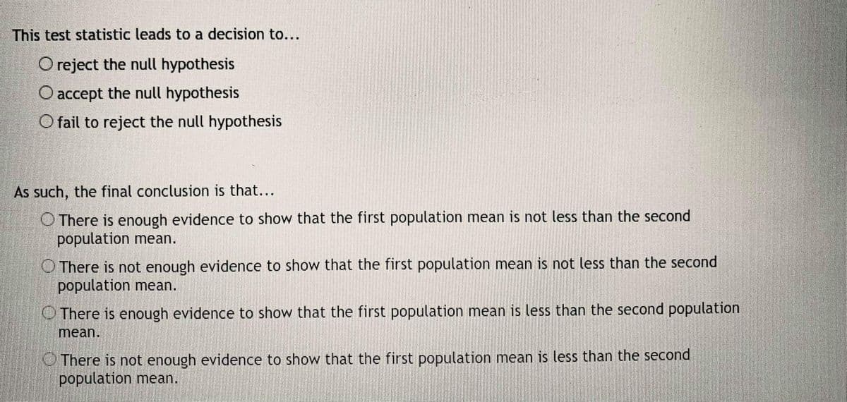 This test statistic leads to a decision to...
O reject the null hypothesis
O accept the null hypothesis
O fail to reject the null hypothesis
As such, the final conclusion is that...
O There is enough evidence to show that the first population mean is not less than the second
population mean.
O There is not enough evidence to show that the first population mean is not less than the second
population mean.
There is enough evidence to show that the first population mean is less than the second population
mean.
O There is not enough evidence to show that the first population mean is less than the second
population mean.

