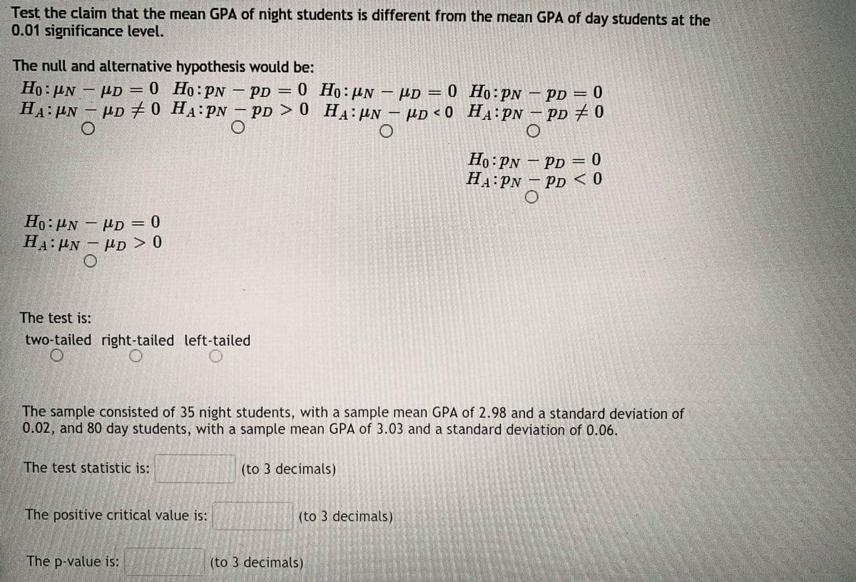 Test the claim that the mean GPA of night students is different from the mean GPA of day students at the
0.01 significance level.
The null and alternative hypothesis would be:
Ho:µN – PD = 0 Ho:PN – pp = 0 Ho:UN – µD = 0 Ho:PN – PD = 0
HA:PN – µD 70 HA:PN – pp > 0 HA:µn – µD < 0 _HA:PN
- PD = 0 Ho: UN – HD = 0 Ho:PN – PD = 0
– PD + 0
|
Ho: PN – PD = 0
HA:PN - PD <0
Ho: HN – HD = 0
H4: PN - HD > 0
The test is:
two-tailed right-tailed left-tailed
The sample consisted of 35 night students, with a sample mean GPA of 2.98 and a standard deviation of
0.02, and 80 day students, with a sample mean GPA of 3.03 and a standard deviation of 0.06.
The test statistic is:
(to 3 decimals)
The positive critical value is:
(to 3 decimals)
The p-value is:
(to 3 decimals)
