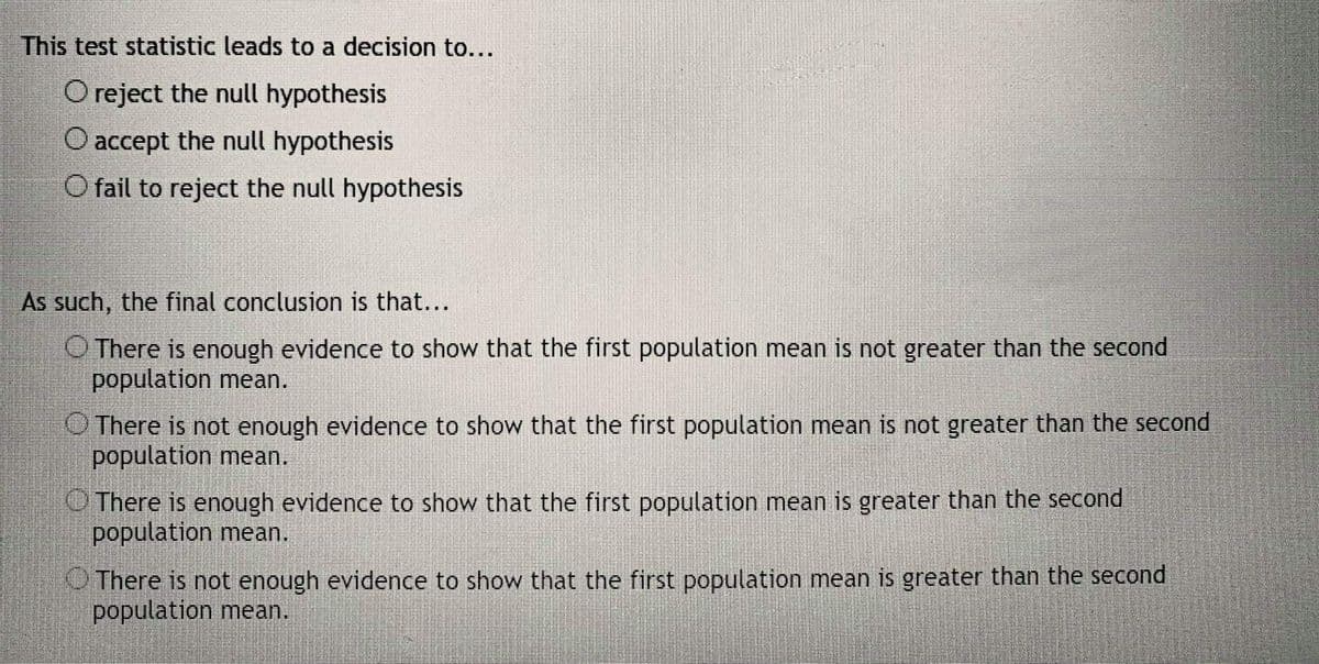 This test statistic leads to a decision to...
O reject the null hypothesis
O accept the null hypothesis
O fail to reject the null hypothesis
As such, the final conclusion is that...
O There is enough evidence to show that the first population mean is not greater than the second
population mean.
O There is not enough evidence to show that the first population mean is not greater than the second
population mean.
OThere is enough evidence to show that the first population mean is greater than the second
population mean.
O There is not enough evidence to show that the first population mean is greater than the second
population mean.
