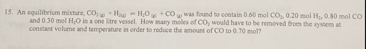 15. An equilibrium mixture, CO2 + H)
H2O )
+ CO
A was found to contain 0.60 mol CO2, 0.20 mol H2, 0.80 mol CO
and 0.30 mol H,O in a one litre vessel. How many moles of CO, would have to be removed from the system at
constant volume and temperature in order to reduce the amount of CO to 0.70 mol?
