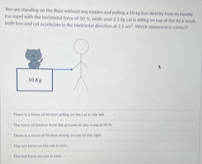 You are standing on the floor without any motion and pulling a 10 kg box directly from its handle
(no rope) with the horizontal force of 50 N, while your 2.5 kg cat is sitting on top of the As a result,
both box and cat accelerate in the horizontal direction at 2.5 m/s2, Which statement is correct?
10 Kg
There is a force of friction acting on the cat to the left.
The force of friction from the ground on you is equal 50 N.
There is a force of friction acting on you to the right.
The net force on the cat is zero.
The net force on you is zero.
