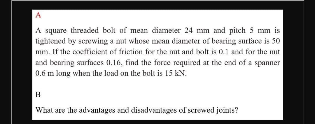 A
A square threaded bolt of mean diameter 24 mm and pitch 5 mm is
tightened by screwing a nut whose mean diameter of bearing surface is 50
mm. If the coefficient of friction for the nut and bolt is 0.1 and for the nut
and bearing surfaces 0.16, find the force required at the end of a spanner
0.6 m long when the load on the bolt is 15 kN.
What are the advantages and disadvantages of screwed joints?
