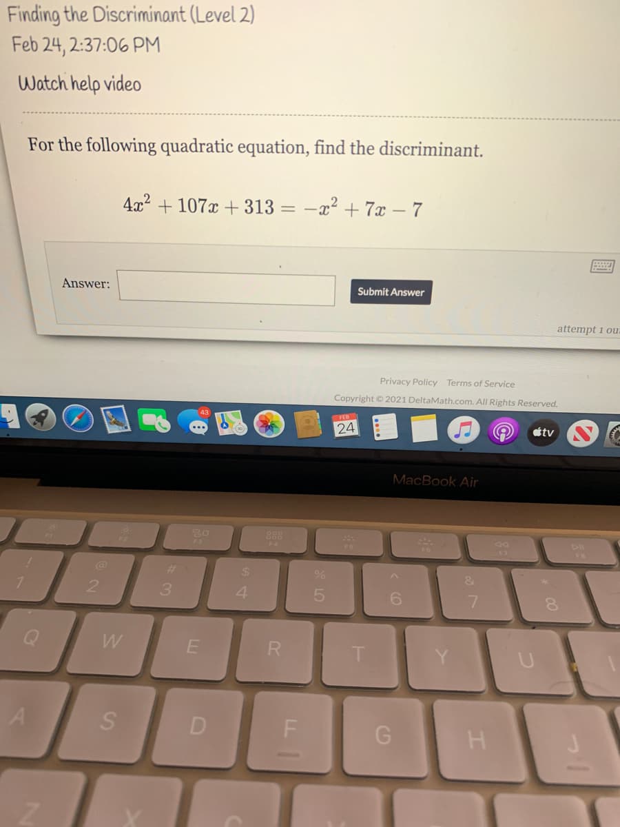 Finding the Discriminant (Level 2)
Feb 24, 2:37:06 PM
Watch help video
For the following quadratic equation, find the discriminant.
4x? + 107x + 313
-x2 + 7x – 7
Answer:
Submit Answer
attempt 1 ou
Privacy Policy Terms of Service
Copyright © 2021 DeltaMath.com. All Rights Reserved.
FEB
24
étv
MacBook Air
888
F3
F7
%23
%24
3.
4.
6.
Q
W
R.
D
H

