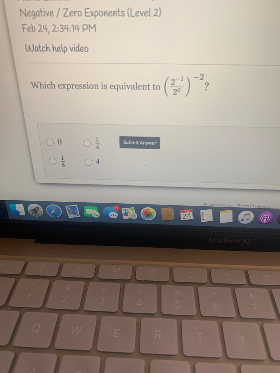 Negative / Zero Exponents (Level 2)
Feb 24, 2:34:14 PM
Watch help video
-2
Which expression is equivalent to
20
?
Submit Answer
4.
8
Privacy Policy
Terms of Service
43
24
MacBook Air
SC
F3
F4
F5
F6
%23
24
3.
4
W
R
* LO
