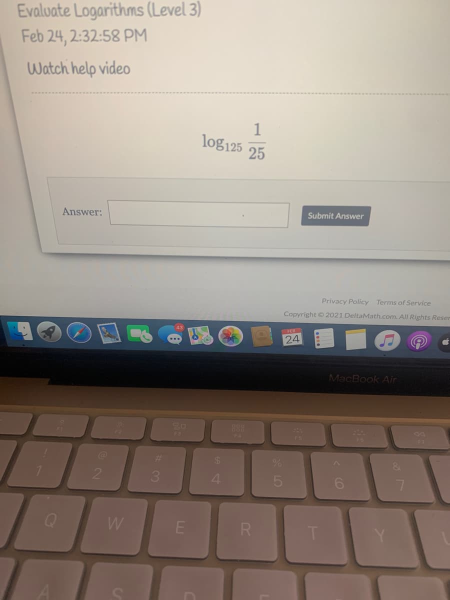 Evaluate Logarithms (Level 3)
Feb 24, 2:32:58 PM
Watch help video
1
log125
25
Answer:
Submit Answer
Privacy Policy Terms of Service
Copyright © 2021 DeltaMath.com. All Rights Reser
43
24
MacBook Air
888
F3
F4
F6
F7
%23
24
2
4
5
6.
W
R
