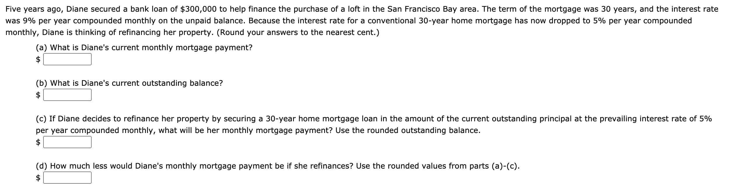 (a) What is Diane's current monthly mortgage payment?
$
(b) What is Diane's current outstanding balance?
$
(c) If Diane decides to refinance her property by securing a 30-year home mortgage loan in the amount of the current outstanding principal at the prevailing interest rate of 5%
per year compounded monthly, what will be her monthly mortgage payment? Use the rounded outstanding balance.
(d) How much less would Diane's monthly mortgage payment be if she refinances? Use the rounded values from parts (a)-(c).
%24
%24
