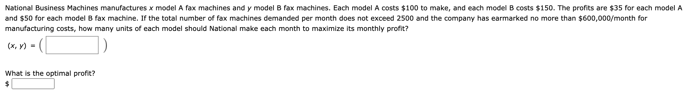 National Business Machines manufactures x model A fax machines and y model B fax machines. Each model A costs $100 to make, and each model B costs $150. The profits are $35 for each mode
and $50 for each model B fax machine. If the total number of fax machines demanded per month does not exceed 2500 and the company has earmarked no more than $600,000/month for
manufacturing costs, how many units of each model should National make each month to maximize its monthly profit?
(x, y) = (
What is the optimal profit?
$
