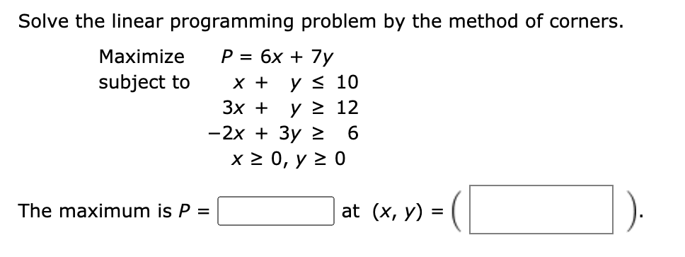 Solve the linear programming problem by the method of corners.
Maximize
P = 6x + 7y
y< 10
y > 12
-2x + 3y > 6
x 2 0, y > 0
subject to
X +
Зх +
The maximum is P =
at (x, y) =
