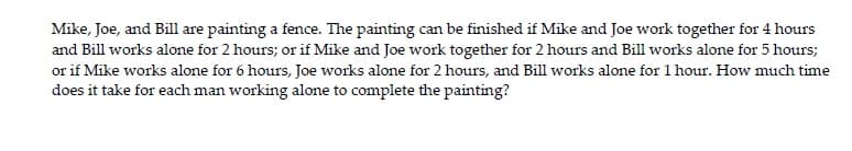 Mike, Joe, and Bill are painting a fence. The painting can be finished if Mike and Joe work together for 4 hours
and Bill works alone for 2 hours; or if Mike and Joe work together for 2 hours and Bill works alone for 5 hours;
or if Mike works alone for 6 hours, Joe works alone for 2 hours, and Bill works alone for 1 hour. How much time
does it take for each man working alone to complete the painting?
