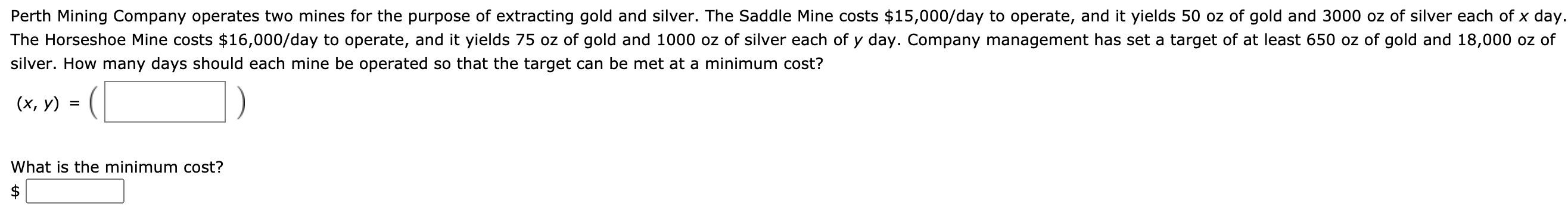 Perth Mining Company operates two mines for the purpose of extracting gold and silver. The Saddle Mine costs $15,000/day to operate, and it yields 50 oz of gold and 3000 oz of silver each of x day
The Horseshoe Mine costs $16,000/day to operate, and it yields 75 oz of gold and 1000 oz of silver each of y day. Company management has set a target of at least 650 oz of gold and 18,000 oz of
silver. How many days should each mine be operated so that the target can be met at a minimum cost?
(х, у)
%D
What is the minimum cost?
$
