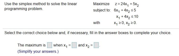 Maximize z 24x4 +5x2
subject to: 6x1+4x2 s5
X1 + 4x2 s10
x1 20, x2 20.
Use the simplex method to solve the linear
programming problem
with
Select the correct choice below and, if necessary, fill in the answer boxes to complete your choice
when x1
and x2
The maximum is
(Simplify your answers.)
