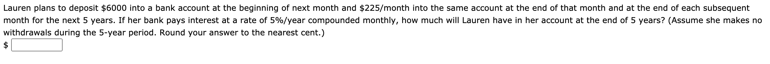 Lauren plans to deposit $6000 into a bank account at the beginning of next month and $225/month into the same account at the end of that month and at the end of each subsequent
month for the next 5 years. If her bank pays interest at a rate of 5%/year compounded monthly, how much will Lauren have in her account at the end of 5 years? (Assume she makes no
withdrawals during the 5-year period. Round your answer to the nearest cent.)
$
