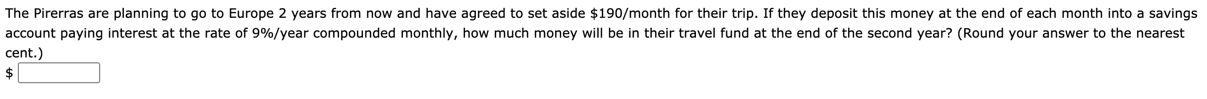 The Pirerras are planning to go to Europe 2 years from now and have agreed to set aside $190/month for their trip. If they deposit this money at the end of each month into a savings
account paying interest at the rate of 9%/year compounded monthly, how much money will be in their travel fund at the end of the second year? (Round your answer to the nearest
cent.)
