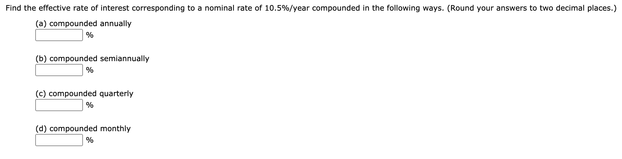 Find the effective rate of interest corresponding to a nominal rate of 10.5%/year compounded in the following ways. (Round your answers to two decimal places.)
(a) compounded annually
%
(b) compounded semiannually
%
(c) compounded quarterly
%
(d) compounded monthly
%

