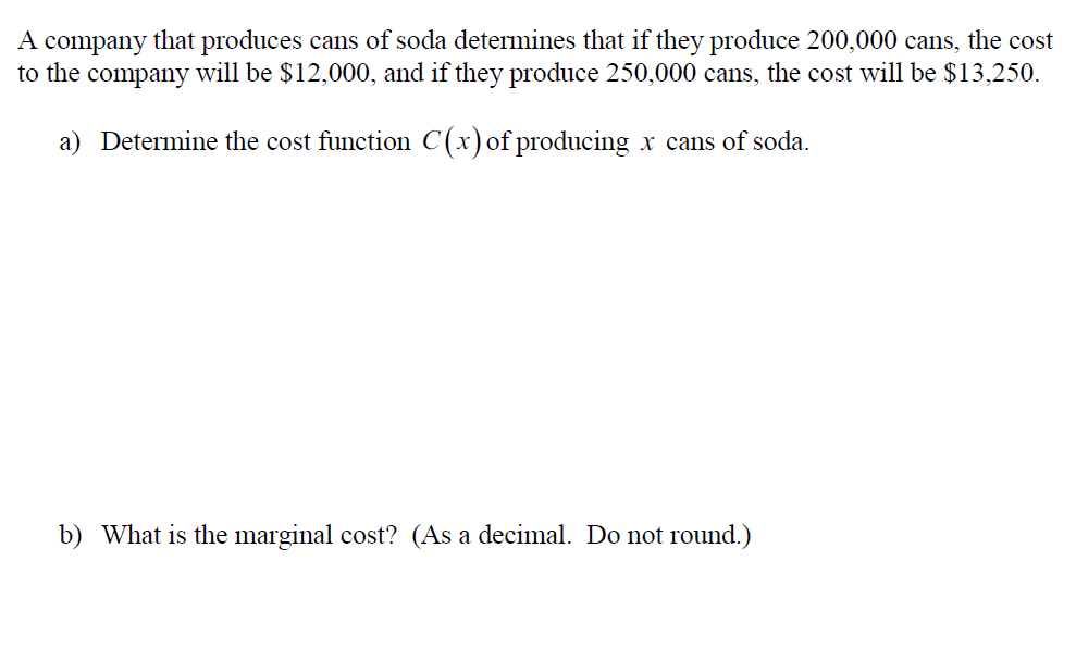 A company that produces
to the company will be $12,000, and if they produce 250,000 cans, the cost will be $13,250
cans of soda determines that if they produce 200,000 cans, the cost
a) Determine the cost function C(x)of producing
x cans of soda.
b) What is the marginal cost? (As a decimal. Do not round.)
