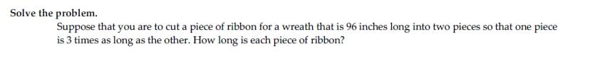 Solve the problem.
Suppose that you are to cut a piece of ribbon for a wreath that is 96 inches long into two pieces so that one piece
is 3 times as long as the other. How long is each piece of ribbon?
