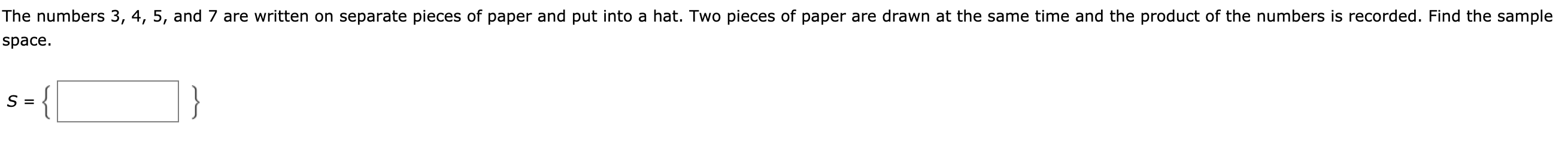 The numbers 3, 4, 5, and 7 are written on separate pieces of paper and put into a hat. Two pieces of paper are drawn at the same time and the product of the numbers is recorded. Find the sample
Брace.
