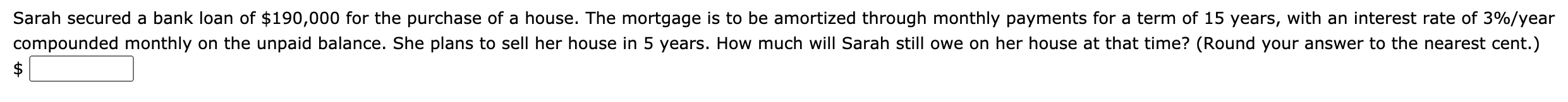 Sarah secured a bank loan of $190,000 for the purchase of a house. The mortgage is to be amortized through monthly payments for a term of 15 years, with an interest rate of 3%/year
compounded monthly on the unpaid balance. She plans to sell her house in 5 years. How much will Sarah still owe on her house at that time? (Round your answer to the nearest cent.)
$
