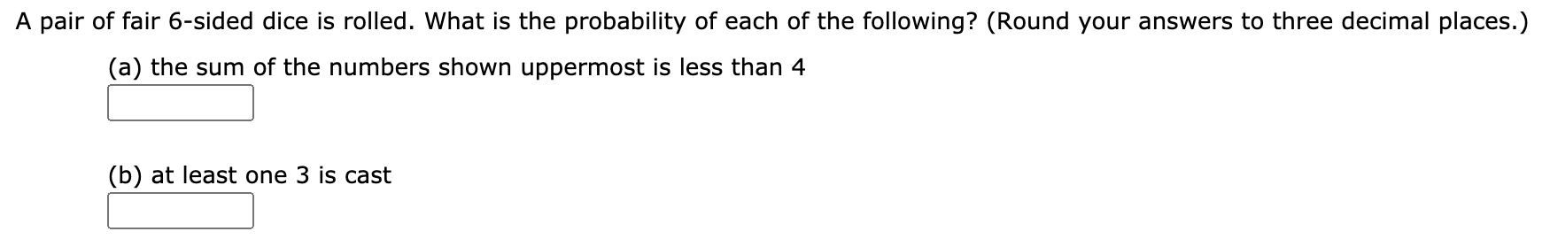 A pair of fair 6-sided dice is rolled. What is the probability of each of the following? (Round your answers to three decimal places.)
(a) the sum of the numbers shown uppermost is less than 4
(b) at least one 3 is cast
