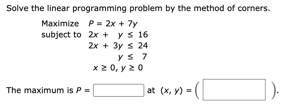 Solve the linear programming problem by the method of corners.
Maximize P = 2x + 7y
y < 16
2х + Зу S 24
subject to 2x +
ys 7
x2 0, у 20
The maximum is P =
at (x, y) =
%3D
