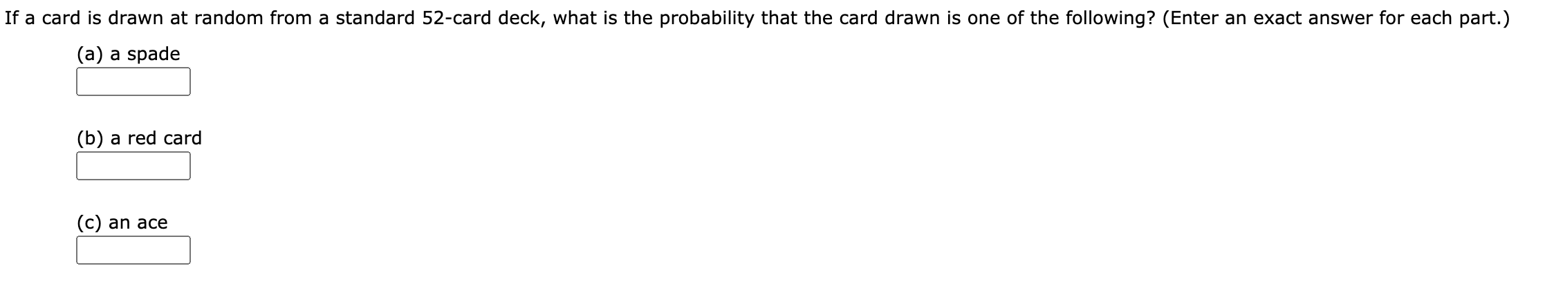 If a card is drawn at random from a standard 52-card deck, what is the probability that the card drawn is one of the following? (Enter an exact answer for each part.)
(a) a spade
(b) a red card
(c) an ace
