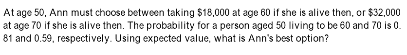 At age 50, Ann must choose between taking $18,000 at age 60 if she is alive then, or $32,000
at age 70 if she is alive then. The probability for a person aged 50 living to be 60 and 70 is 0.
81 and 0.59, respectively. Using expected value, what is Ann's best option?
