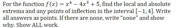 For the function f (x) = x4 – 4x3 + 5, find the local and absolute
extrema and any points of inflection in the interval [-1,4]. Write
all answers as points. If there are none, write "none" and show
why. Show ALL work.
-
