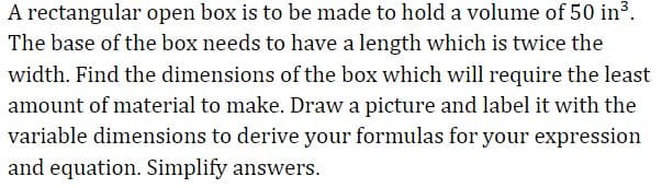 A rectangular open box is to be made to hold a volume of 50 in3.
The base of the box needs to have a length which is twice the
width. Find the dimensions of the box which will require the least
amount of material to make. Draw a picture and label it with the
variable dimensions to derive your formulas for your expression
and equation. Simplify answers.
