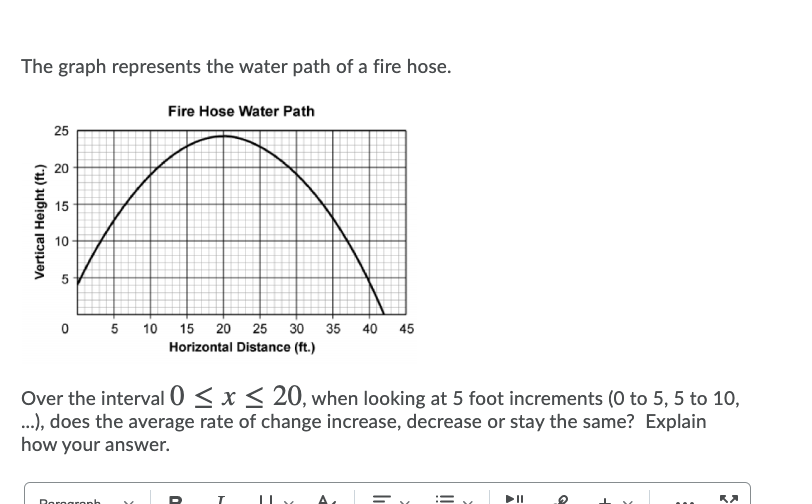 The graph represents the water path of a fire hose.
Fire Hose Water Path
25
20
15
0 5 10 15 20
25
30
35 40 45
Horizontal Distance (ft.)
Over the interval 0 < x < 20, when looking at 5 foot increments (0 to 5, 5 to 10,
.), does the average rate of change increase, decrease or stay the same? Explain
how your answer.
Roregronh
10
5
Vertical Height (ft.)
