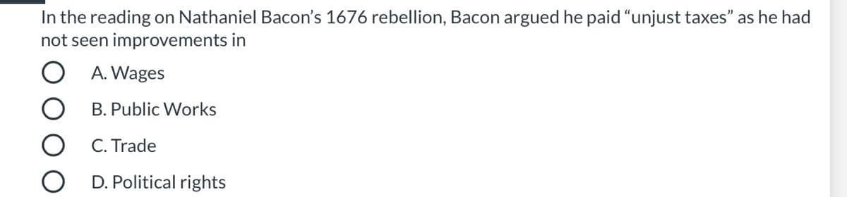 In the reading on Nathaniel Bacon's 1676 rebellion, Bacon argued he paid "unjust taxes" as he had
not seen improvements in
O A. Wages
B. Public Works
C. Trade
D. Political rights
