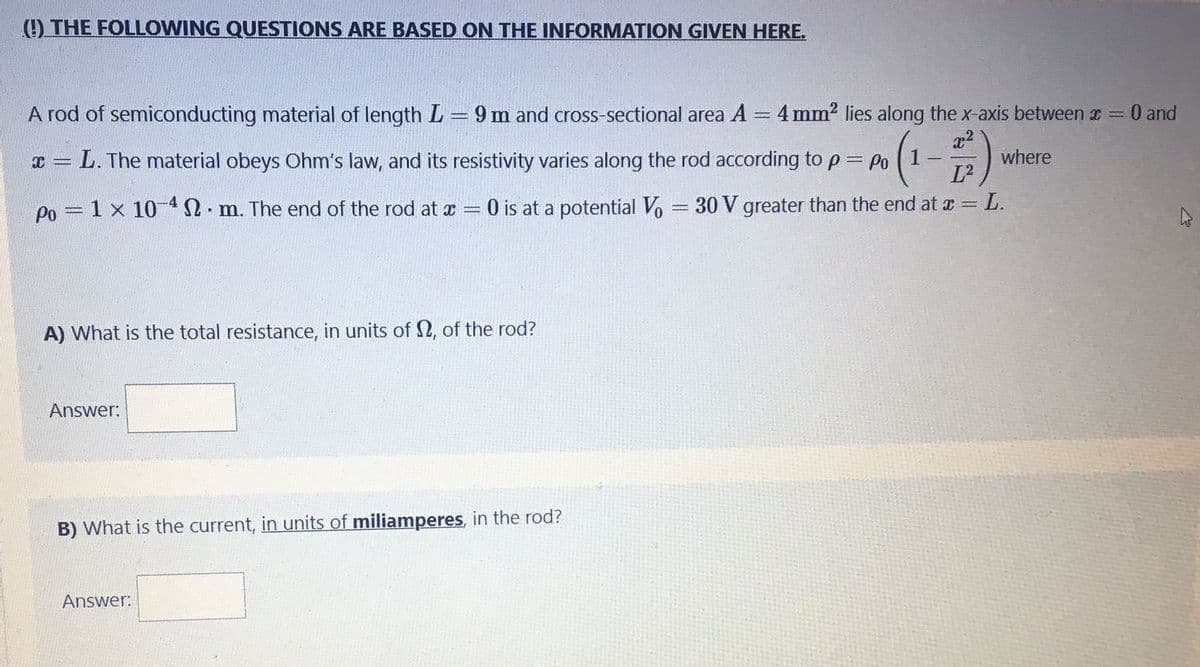 (O THE FOLLOWING QUESTIONS ARE BASED ON THE INFORMATION GIVEN HERE.
A rod of semiconducting material of length L = 9 m and cross-sectional area A = 4 mm2 lies along the x-axis between r = 0 and
L. The material obeys Ohm's law, and its resistivity varies along the rod according to p= Po
1-
where
Po = 1 x 10 2. m. The end of the rod at x = 0 is at a potential Vo = 30 V greater than the end at a = L.
A) What is the total resistance, in units of 2, of the rod?
Answer:
B) What is the current, in units of miliamperes, in the rod?
Answer:
