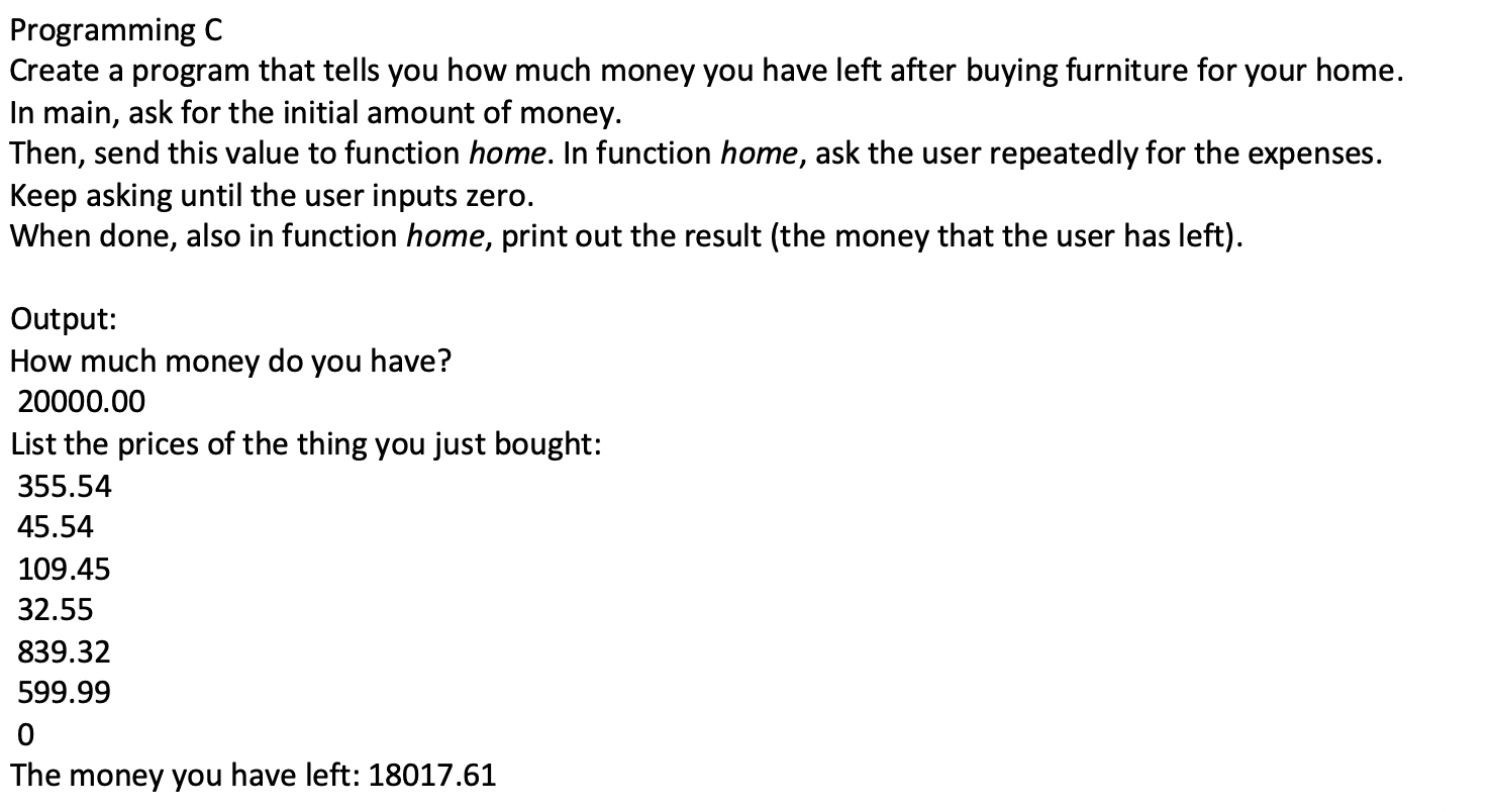 Programming C
Create a program that tells you how much money you have left after buying furniture for your home.
In main, ask for the initial amount of money.
Then, send this value to function home. In function home, ask the user repeatedly for the expenses.
Keep asking until the user inputs zero.
When done, also in function home, print out the result (the money that the user has left).
Output:
How much money do you have?
20000.00
List the prices of the thing you just bought:
355.54
45.54
109.45
32.55
839.32
599.99
The money you have left: 18017.61

