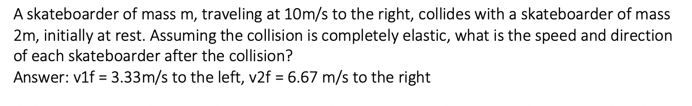 A skateboarder of mass m, traveling at 10m/s to the right, collides with a skateboarder of mass
2m, initially at rest. Assuming the collision is completely elastic, what is the speed and direction
of each skateboarder after the collision?
Answer: v1f = 3.33m/s to the left, v2f = 6.67 m/s to the right
