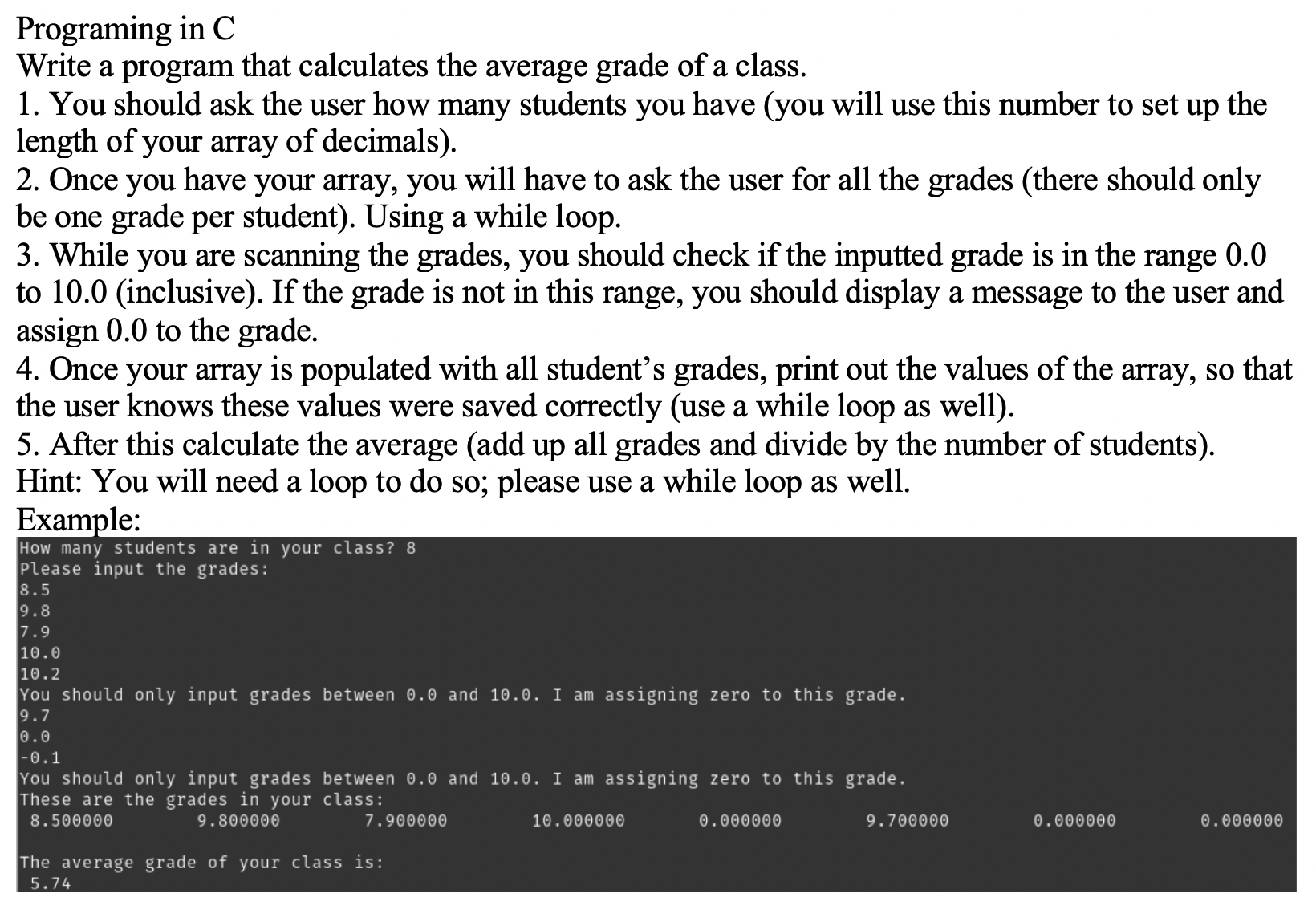 Programing in C
Write a program that calculates the average grade of a class.
1. You should ask the user how many students you have (you will use this number to set up the
length of your array of decimals).
2. Once you have your array, you will have to ask the user for all the grades (there should only
be one grade per student). Using a while loop.
3. While you are scanning the grades, you should check if the inputted grade is in the range 0.0
to 10.0 (inclusive). If the grade is not in this range, you should display a message to the user and
assign 0.0 to the grade.
4. Once your array is populated with all student's grades, print out the values of the array, so that
the user knows these values were saved correctly (use a while loop as well).
5. After this calculate the average (add up all grades and divide by the number of students).
Hint: You will need a loop to do so; please use a while loop as well.
Example:
How many students are in your class? 8
Please input the grades:
8.5
9.8
7.9
10.0
10.2
You should only input grades between 0.0 and 10.0. I am assigning zero to this grade.
9.7
0.0
-0.1
You should only input grades between 0.0 and 10.0. I am assigning zero to this grade.
These are the grades in your class:
8.500000
9.800000
7.900000
10.000000
0.000000
9.700000
0.000000
0.000000
The average grade of your class is:
5.74
