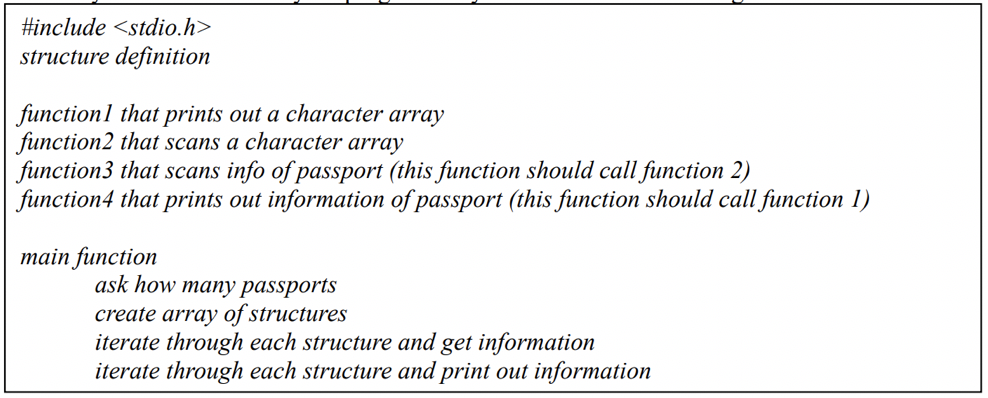 #include <stdio.h>
structure definition
functionl that prints out a character array
function2 that scans a character array
function3 that scans info of passport (this function should call function 2)
function4 that prints out information of passport (this function should call function 1)
main function
ask how many passports
create array of structures
iterate through each structure and get information
iterate through each structure and print out information
