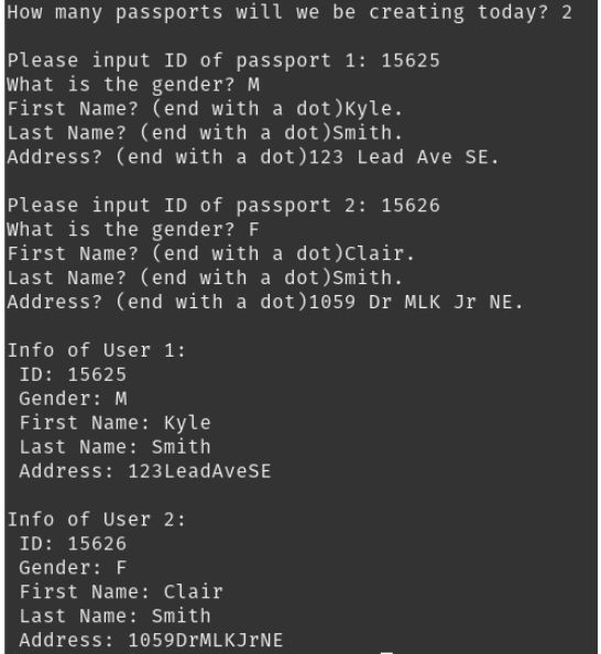 How many passports will we be creating today? 2
Please input ID of passport 1: 15625
what is the gender? M
First Name? (end with a dot)Kyle.
Last Name? (end with a dot)Smith.
Address? (end with a dot)123 Lead Ave SE.
Please input ID of passport 2: 15626
What is the gender? F
First Name? (end with a dot)clair.
Last Name? (end with a dot) Smith.
Address? (end with a dot)1059 Dr MLK Jr NE.
Info of User 1:
ID: 15625
Gender: M
First Name: Kyle
Last Name: Smith
Address: 123LeadAveSE
Info of User 2:
ID: 15626
Gender: F
First Name: Clair
Last Name: Smith
Address: 1059DrMLKJrNE
