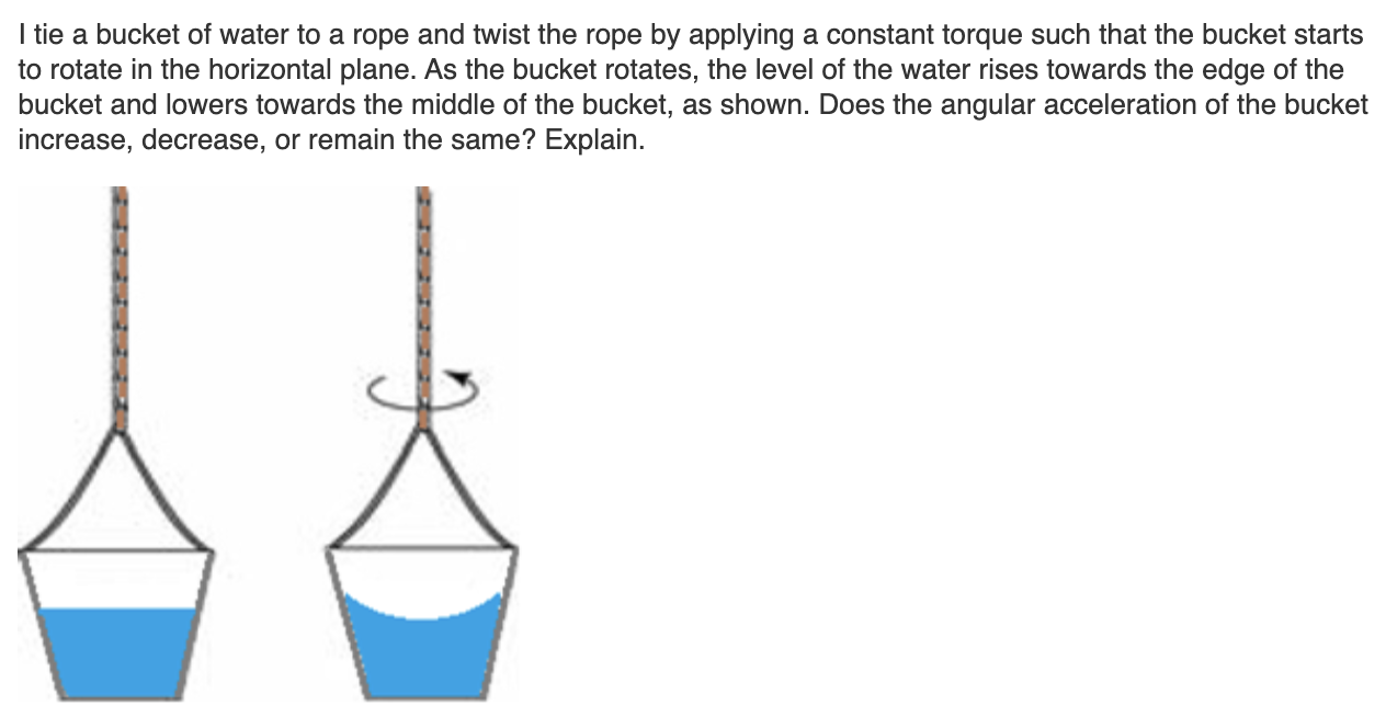 I tie a bucket of water to a rope and twist the rope by applying a constant torque such that the bucket starts
to rotate in the horizontal plane. As the bucket rotates, the level of the water rises towards the edge of the
bucket and lowers towards the middle of the bucket, as shown. Does the angular acceleration of the bucket
increase, decrease, or remain the same? Explain.
