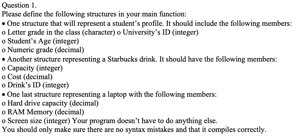 Please define the following structures in your main function:
• One structure that will represent a student's profile. It should include the following members:
o Letter grade in the class (character) o University's ID (integer)
o Student's Age (integer)
o Numeric grade (decimal)
• Another structure representing a Starbucks drink. It should have the following members:
o Capacity (integer)
o Cost (decimal)
o Drink's ID (integer)
• One last structure representing a laptop with the following members:
o Hard drive capacity (decimal)
o RAM Memory (decimal)
o Screen size (integer) Your program doesn't have to do anything else.
You should only make sure there are no syntax mistakes and that it compiles correctly.
