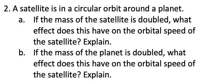 2. A satellite is in a circular orbit around a planet.
If the mass of the satellite is doubled, what
effect does this have on the orbital speed of
the satellite? Explain.
b. If the mass of the planet is doubled, what
effect does this have on the orbital speed of
the satellite? Explain.
a.
