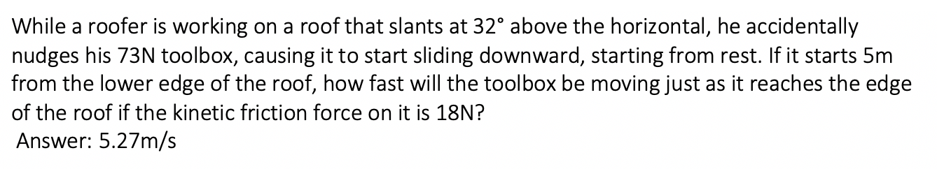 While a roofer is working on a roof that slants at 32° above the horizontal, he accidentally
nudges his 73N toolbox, causing it to start sliding downward, starting from rest. If it starts 5m
from the lower edge of the roof, how fast will the toolbox be moving just as it reaches the edge
of the roof if the kinetic friction force on it is 18N?
Answer: 5.27m/s
