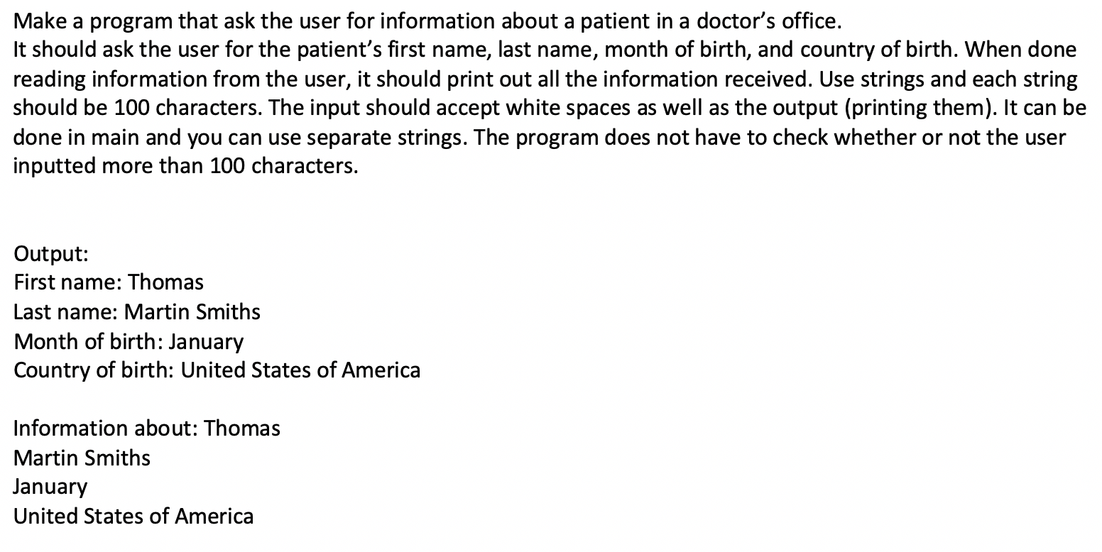 Make a program that ask the user for information about a patient in a doctor's office.
It should ask the user for the patient's first name, last name, month of birth, and country of birth. When done
reading information from the user, it should print out all the information received. Use strings and each string
should be 100 characters. The input should accept white spaces as well as the output (printing them). It can be
done in main and you can use separate strings. The program does not have to check whether or not the user
inputted more than 100 characters.
Output:
First name: Thomas
Last name: Martin Smiths
Month of birth: January
Country of birth: United States of America
Information about: Thomas
Martin Smiths
January
United States of America
