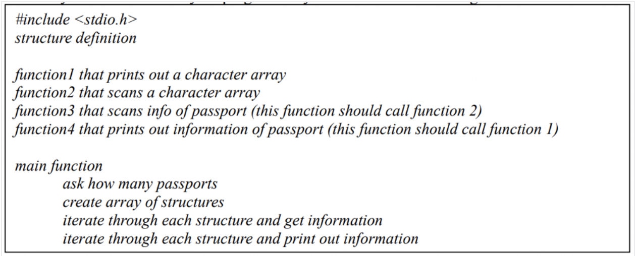 #include <stdio.h>
structure definition
functionl that prints out a character array
function2 that scans a character array
| function3 that scans info of passport (this function should call function 2)
function4 that prints out information of passport (this function should call function 1)
тain function
ask how many passports
create array of structures
iterate through each structure and get information
iterate through each structure and print out information
