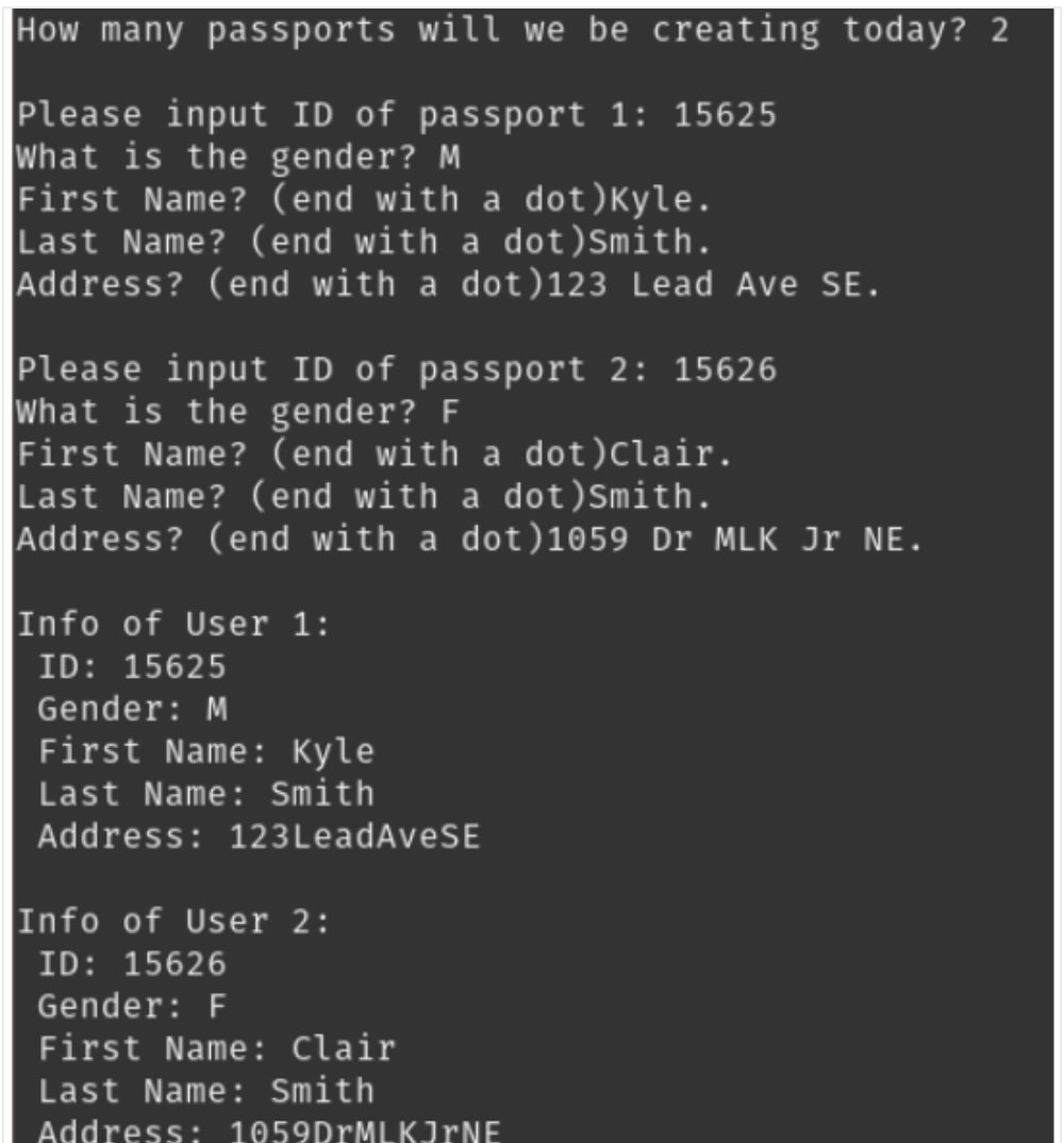 How many passports will we be creating today? 2
Please input ID of passport 1: 15625
What is the gender? M
First Name? (end with a dot )Kyle.
Last Name? (end with a dot)Smith.
Address? (end with a dot)123 Lead Ave SE.
Please input ID of passport 2: 15626
what is the gender? F
First Name? (end with a dot)Clair.
Last Name? (end with a dot) Smith.
Address? (end with a dot)1059 Dr MLK Jr NE.
Info of User 1:
ID: 15625
Gender: M
First Name: Kyle
Last Name: Smith
Address: 123LeadAveSE
Info of User 2:
ID: 15626
Gender: F
First Name: Clair
Last Name: Smith
Address: 1059DrMLKJrNE
