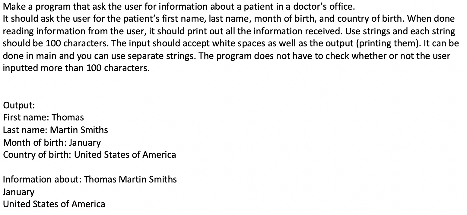 Make a program that ask the user for information about a patient in a doctor's office.
It should ask the user for the patient's first name, last name, month of birth, and country of birth. When done
reading information from the user, it should print out all the information received. Use strings and each string
should be 100 characters. The input should accept white spaces as well as the output (printing them). It can be
done in main and you can use separate strings. The program does not have to check whether or not the user
inputted more than 100 characters.
Output:
First name: Thomas
Last name: Martin Smiths
Month of birth: January
Country of birth: United States of America
Information about: Thomas Martin Smiths
January
United States of America
