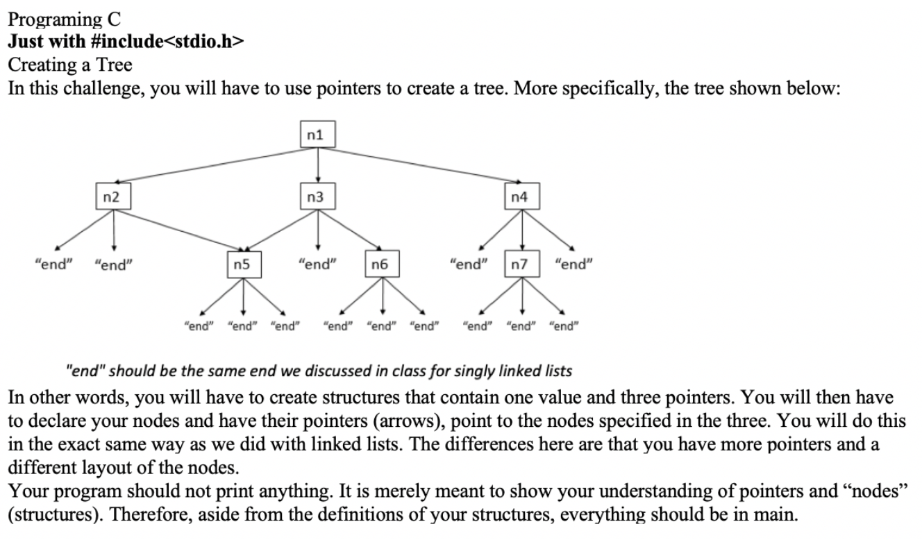 Programing C
Just with #include<stdio.h>
Creating a Tree
In this challenge, you will have to use pointers to create a tree. More specifically, the tree shown below:
n1
n2
n3
n4
"end" "end"
n5
"end"
n6
"end"
n7
"end"
"end" "end" "end" "end" "end" "end"
"end" "end" "end"
"end" should be the same end we discussed in class for singly linked lists
In other words, you will have to create structures that contain one value and three pointers. You will then have
to declare your nodes and have their pointers (arrows), point to the nodes specified in the three. You will do this
in the exact same way as we did with linked lists. The differences here are that you have more pointers and a
different layout of the nodes.
Your program should not print anything. It is merely meant to show your understanding of pointers and “nodes"
(structures). Therefore, aside from the definitions of your structures, everything should be in main.
