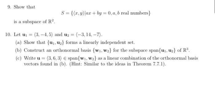 9. Show that
S = {(x,y)|ax+by = 0, a, b real numbers}
is a subspace of R².
10. Let u₁= (3, -4,5) and u₂ = (-3, 14,-7).
(a) Show that {u₁, u₂} forms a linearly independent set.
(b) Construct an orthonormal basis {w₁, W2} for the subspace span{u₁, u₂} of R³.
(c) Write u = (3, 6, 3) span{w₁, W2} as a linear combination of the orthonormal basis
vectors found in (b). (Hint: Similar to the ideas in Theorem 7.7.1).