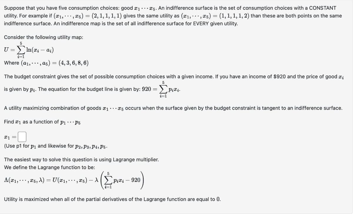 Suppose that you have five consumption choices: good ₁5. An indifference surface is the set of consumption choices with a CONSTANT
utility. For example if (x₁,...,x5) = (2, 1, 1, 1, 1) gives the same utility as (x1, ,5) = (1, 1, 1, 1, 2) than these are both points on the same
indifference surface. An indifference map is the set of all indifference surface for EVERY given utility.
Consider the following utility map:
5
U=In(xi -ai)
Where (a₁, ... , a5) = (4,3, 6, 8,6)
-
The budget constraint gives the set of possible consumption choices with a given income. If you have an income of $920 and the price of good i
is given by p. The equation for the budget line is given by: 920 = Pixi.
i=1
A utility maximizing combination of goods 15 occurs when the surface given by the budget constraint is tangent to an indifference surface.
Find 1 as a function of p₁ P5
C1 =
(Use p1 for p₁ and likewise for P2, P3, P4, P5.
The easiest way to solve this question is using Lagrange multiplier.
We define the Lagrange function to be:
A(x₁, ,5, ) = U(x₁,.
5
5
-1 Σφιπι – 920)
(²²
i=1
Utility is maximized when all of the partial derivatives of the Lagrange function are equal to 0.