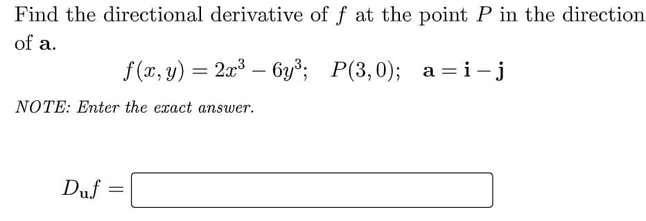 Find the directional derivative of f at the point P in the direction
of a.
f (x, y) = 2x3 – 6y³; P(3,0); a =i - j
NOTE: Enter the exact answer.
Duf =
