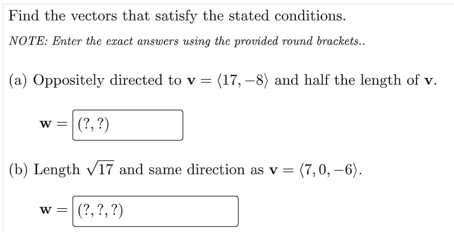 Find the vectors that satisfy the stated conditions.
NOTE: Enter the exact answers using the provided round brackets..
(a) Oppositely directed to v = (17, –8) and half the length of v.
W =
(?, ?)
(b) Length V17 and same direction as v =
(7,0, -6).
(?,?,?)
W =
