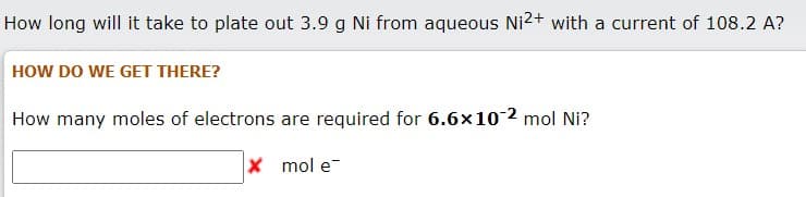 How long will it take to plate out 3.9 g Ni from aqueous Ni2+ with a current of 108.2 A?
HOW DO WE GET THERE?
How many moles of electrons are required for 6.6x10 2 mol Ni?
x mol e-
